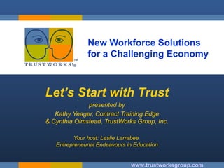 New Workforce Solutions  for a Challenging Economy Let’s Start with Trust presented by Kathy Yeager, Contract Training Edge & Cynthia Olmstead, TrustWorks Group, Inc. Your host: Leslie Larrabee  Entrepreneurial Endeavours in Education www.trustworksgroup.com 