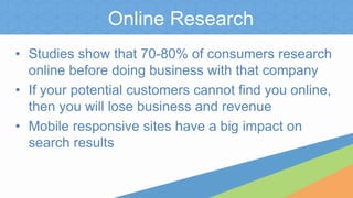 Online Research
• Studies show that 70-80% of consumers research
online before doing business with that company
• If your potential customers cannot find you online,
then you will lose business and revenue
• Mobile responsive sites have a big impact on
search results
 