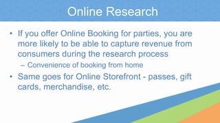 Online Research
• If you offer Online Booking for parties, you are
more likely to be able to capture revenue from
consumers during the research process
– Convenience of booking from home
• Same goes for Online Storefront - passes, gift
cards, merchandise, etc.
 