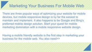 Marketing Your Business For Mobile Web
There are three popular ways of optimizing your website for mobile
devices, but mobile responsive design is by far the easiest to
maintain and implement. It also happens to be Google and Bing’s
preferred mobile design solution. Start your quest for mobile
marketing domination with a mobile responsive website design.
Having a mobile friendly website is the first step in marketing your
business for the mobile web. You also need>>
 
