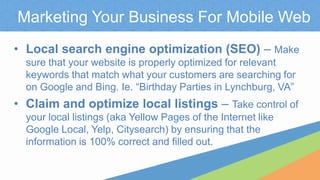 Marketing Your Business For Mobile Web
• Local search engine optimization (SEO) – Make
sure that your website is properly optimized for relevant
keywords that match what your customers are searching for
on Google and Bing. Ie. “Birthday Parties in Lynchburg, VA”
• Claim and optimize local listings – Take control of
your local listings (aka Yellow Pages of the Internet like
Google Local, Yelp, Citysearch) by ensuring that the
information is 100% correct and filled out.
 