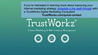 If you’re interested in learning more about improving your
Internet marketing strategy, schedule a live walk through with
a TrustWorkz Digital Marketing Consultant.
TrustWorkz.com/quick-contact
 