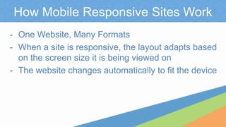 How Mobile Responsive Sites Work
- One Website, Many Formats
- When a site is responsive, the layout adapts based
on the screen size it is being viewed on
- The website changes automatically to fit the device
 