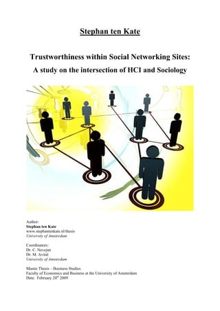 Stephan ten Kate


  Trustworthiness within Social Networking Sites:
   A study on the intersection of HCI and Sociology




Author:
Stephan ten Kate
www.stephantenkate.nl/thesis
University of Amsterdam

Coordinators:
Dr. C. Nevejan
Dr. M. Avital
University of Amsterdam

Master Thesis – Business Studies
Faculty of Economics and Business at the University of Amsterdam
Date: February 20th 2009
 