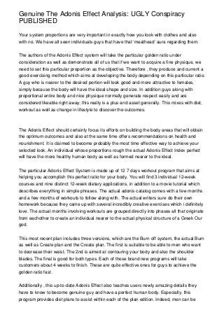 Genuine The Adonis Effect Analysis: UGLY Conspiracy
PUBLISHED

Your system proportions are very important in exactly how you look with clothes and also
with no. We have all seen individuals guys that have that ‘meathead’ aura regarding them.


The authors of the Adonis Effect system will take the particular golden ratio under
consideration as well as demonstrate all of us that if we want to acquire a fine physique, we
need to set this particular proportion as the objective. Therefore , they produce and current a
good exercising method which aims at developing the body depending on this particular ratio.
A guy who is nearer to the desired portion will look good and more attractive to females,
simply because the body will have the ideal shape and size. In addition guys along with
proportional entire body and nice physique normally generate respect easily and are
considered likeable right away; this really is a plus and asset generally. This mixes with diet,
workout as well as change in lifestyle to discover the outcomes.



The Adonis Effect should certainly focus its efforts on building the body areas that will obtain
the optimum outcomes and also at the same time offers recommendations on health and
nourishment. It is claimed to become probably the most time effective way to achieve your
selected look. An individual whose proportions rough the actual Adonis Effect Index perfect
will have the more healthy human body as well as formed nearer to the ideal.


The particular Adonis Effect System is made up of 12 7 days workout program that aims at
helping you accomplish this perfect ratio for your body. You will find 3 individual 12-week
courses and nine distinct 12-week dietary applications, in addition to a movie tutorial which
describes everything in simple phrases. The actual adonis catalog comes with a few months
and a few months of workouts to follow along with. The actual writers sure do their own
homework because they came up with several incredibly creative exercises which i definitely
love. The actual months involving workouts are grouped directly into phases all that originate
from eachother to create an individual nearer to the actual physical structure of a Greek Our
god.


This most recent plan includes three versions, which are the Burn off system, the actual Burn
as well as Create plan and the Create plan. The first is suitable to be able to men who want
to decrease their waist. The 2nd is aimed at contouring your body and also the shoulder
blades. The final is good for both types. Each of those brand new programs will take
customers about 4 weeks to finish. These are quite effective ones for guys to achieve the
golden ratio fast.


Additionally , this up-to-date Adonis Effect also teaches users newly amazing details they
have to know to become genuine guy and have a perfect human body. Especially, this
program provides diet plans to assist within each of the plan edition. Indeed, men can be
 