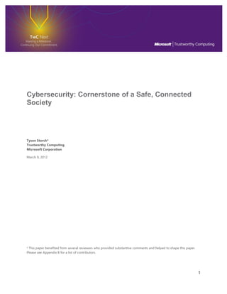 1 
Cybersecurity: Cornerstone of a Safe, Connected Society 
Tyson Storch* Trustworthy Computing Microsoft Corporation 
March 9, 2012 
* This paper benefited from several reviewers who provided substantive comments and helped to shape this paper. Please see Appendix B for a list of contributors. 
 