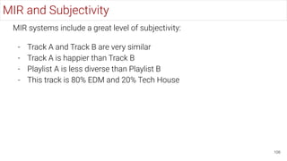 106
MIR and Subjectivity
MIR systems include a great level of subjectivity:
- Track A and Track B are very similar
- Track A is happier than Track B
- Playlist A is less diverse than Playlist B
- This track is 80% EDM and 20% Tech House
 