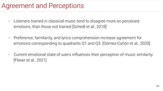 108
Agreement and Perceptions
- Listeners trained in classical music tend to disagree more on perceived
emotions, than those not trained [Schedl et al., 2018]
- Preference, familiarity, and lyrics comprehension increase agreement for
emotions corresponding to quadrants Q1 and Q3. [Gómez-Cañón et al., 2020]
- Current emotional state of users inﬂuences their perception of music similarity
[Flexer et al., 2021]
 