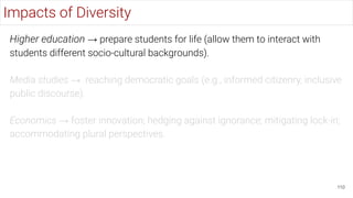 Higher education → prepare students for life (allow them to interact with
students different socio-cultural backgrounds).
Media studies → reaching democratic goals (e.g., informed citizenry, inclusive
public discourse).
Economics → foster innovation; hedging against ignorance; mitigating lock-in;
accommodating plural perspectives.
110
Impacts of Diversity
 