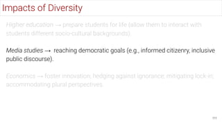 Higher education → prepare students for life (allow them to interact with
students different socio-cultural backgrounds).
Media studies → reaching democratic goals (e.g., informed citizenry, inclusive
public discourse).
Economics → foster innovation; hedging against ignorance; mitigating lock-in;
accommodating plural perspectives.
111
Impacts of Diversity
 