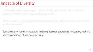 Higher education → prepare students for life (allow them to interact with
students different socio-cultural backgrounds).
Media studies → reaching democratic goals (e.g., informed citizenry, inclusive
public discourse).
Economics → foster innovation; hedging against ignorance; mitigating lock-in;
accommodating plural perspectives.
112
Impacts of Diversity
 