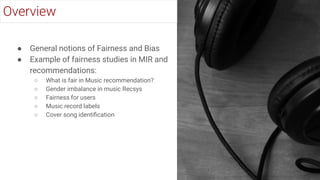 ● General notions of Fairness and Bias
● Example of fairness studies in MIR and
recommendations:
○ What is fair in Music recommendation?
○ Gender imbalance in music Recsys
○ Fairness for users
○ Music record labels
○ Cover song identiﬁcation
Overview
 