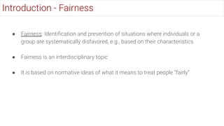 ● Fairness: Identiﬁcation and prevention of situations where individuals or a
group are systematically disfavored, e.g., based on their characteristics
● Fairness is an interdisciplinary topic
● It is based on normative ideas of what it means to treat people “fairly”
Introduction - Fairness
 