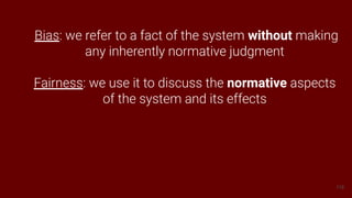118
Bias: we refer to a fact of the system without making
any inherently normative judgment
Fairness: we use it to discuss the normative aspects
of the system and its effects
 