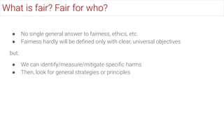● No single general answer to fairness, ethics, etc.
● Fairness hardly will be deﬁned only with clear, universal objectives
but:
● We can identify/measure/mitigate speciﬁc harms
● Then, look for general strategies or principles
What is fair? Fair for who?
 