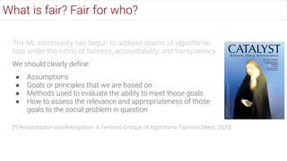 The ML community has begun to address claims of algorithmic
bias under the rubric of fairness, accountability, and transparency.
We should clearly deﬁne:
● Assumptions
● Goals or principles that we are based on
● Methods used to evaluate the ability to meet those goals
● How to assess the relevance and appropriateness of those
goals to the social problem in question
What is fair? Fair for who?
[*] Redistribution and Rekognition: A Feminist Critique of Algorithmic Fairness [West, 2020]
 