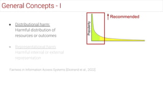 ● Distributional harm:
Harmful distribution of
resources or outcomes
● Representational harm:
Harmful internal or external
representation
General Concepts - I
Popularity
Recommended
Fairness in Information Access Systems [Ekstrand et al., 2022]
 