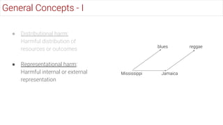 ● Distributional harm:
Harmful distribution of
resources or outcomes
● Representational harm:
Harmful internal or external
representation
General Concepts - I
Jamaica
reggae
Mississippi
blues
 