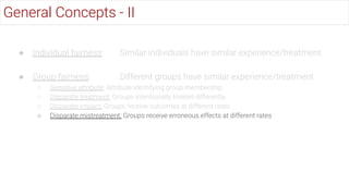 ● Individual fairness: Similar individuals have similar experience/treatment
● Group fairness: Different groups have similar experience/treatment
○ Sensitive attribute: Attribute identifying group membership
○ Disparate treatment: Groups intentionally treated differently
○ Disparate impact: Groups receive outcomes at different rates
○ Disparate mistreatment: Groups receive erroneous effects at different rates
General Concepts - II
 