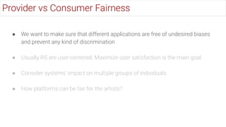 ● We want to make sure that different applications are free of undesired biases
and prevent any kind of discrimination
● Usually RS are user-centered: Maximize user satisfaction is the main goal
● Consider systems’ impact on multiple groups of individuals
● How platforms can be fair for the artists?
Provider vs Consumer Fairness
 
