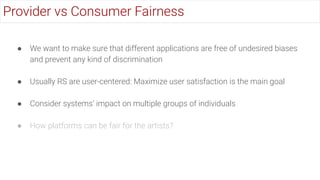 ● We want to make sure that different applications are free of undesired biases
and prevent any kind of discrimination
● Usually RS are user-centered: Maximize user satisfaction is the main goal
● Consider systems’ impact on multiple groups of individuals
● How platforms can be fair for the artists?
Provider vs Consumer Fairness
 