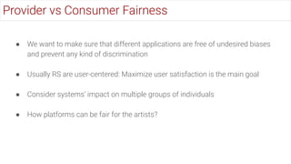 ● We want to make sure that different applications are free of undesired biases
and prevent any kind of discrimination
● Usually RS are user-centered: Maximize user satisfaction is the main goal
● Consider systems’ impact on multiple groups of individuals
● How platforms can be fair for the artists?
Provider vs Consumer Fairness
 