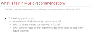 ● The leading questions are:
○ How do artists feel affected by current systems?
○ What do artists want to see improved in future?
○ What concrete ideas or even algorithmic decisions could be adopted in
future systems?
What is fair? exploring the artists' perspective on the fairness of music streaming platforms [Ferraro et al., 2021]
What is fair in Music recommendation?
 