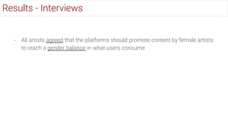 - All artists agreed that the platforms should promote content by female artists
to reach a gender balance in what users consume
Results - Interviews
 