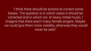 140
"I think there should be actions to correct some
biases. The question is in which cases it should be
corrected and in which not. In heavy metal music, I
imagine that there aren’t many female singers. Maybe
we could give them more visibility, otherwise they would
never be seen"
 