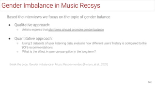 Based the interviews we focus on the topic of gender balance
● Qualitative approach:
○ Artists express that platforms should promote gender balance
● Quantitative approach:
○ Using 2 datasets of user listening data, evaluate how different users’ history is compared to the
(CF) recommendations
○ What is the effect in user consumption in the long term?
142
Break the Loop: Gender Imbalance in Music Recommenders [Ferraro, et al., 2021]
Gender Imbalance in Music Recsys
 