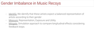 - Identify: We identify that these artists expect a balanced representation of
artists according to their gender
- Measure: Representation, Exposure and Utility
- Mitigate: Simulation approach to compare longitudinal effects considering
feedback loops.
Gender Imbalance in Music Recsys
 