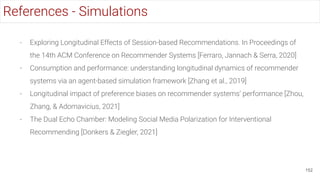 - Exploring Longitudinal Effects of Session-based Recommendations. In Proceedings of
the 14th ACM Conference on Recommender Systems [Ferraro, Jannach & Serra, 2020]
- Consumption and performance: understanding longitudinal dynamics of recommender
systems via an agent-based simulation framework [Zhang et al., 2019]
- Longitudinal impact of preference biases on recommender systems’ performance [Zhou,
Zhang, & Adomavicius, 2021]
- The Dual Echo Chamber: Modeling Social Media Polarization for Interventional
Recommending [Donkers & Ziegler, 2021]
152
References - Simulations
 