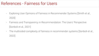 - Exploring User Opinions of Fairness in Recommender Systems [Smith et al.,
2020]
- Fairness and Transparency in Recommendation: The Users’ Perspective
[Sonboli et al., 2021]
- The multisided complexity of fairness in recommender systems [Sonboli et al.,
2022]
References - Fairness for Users
 