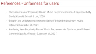 - The Unfairness of Popularity Bias in Music Recommendation: A Reproducibility
Study [Kowald, Schedl & Lex, 2020]
- Support the underground: characteristics of beyond-mainstream music
listeners [Kowald et al., 2021]
- Analyzing Item Popularity Bias of Music Recommender Systems: Are Different
Genders Equally Affected? [Lesota et al., 2021]
References - Unfairness for users
 