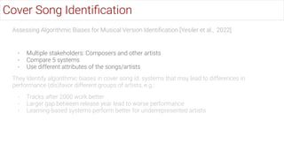 Assessing Algorithmic Biases for Musical Version Identiﬁcation [Yesiler et al., 2022]
- Multiple stakeholders: Composers and other artists
- Compare 5 systems
- Use different attributes of the songs/artists
They Identify algorithmic biases in cover song id. systems that may lead to differences in
performance (dis)favor different groups of artists, e.g.:
- Tracks after 2000 work better
- Larger gap between release year lead to worse performance
- Learning-based systems perform better for underrepresented artists
Cover Song Identiﬁcation
 