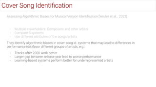 Assessing Algorithmic Biases for Musical Version Identiﬁcation [Yesiler et al., 2022]
- Multiple stakeholders: Composers and other artists
- Compare 5 systems
- Use different attributes of the songs/artists
They Identify algorithmic biases in cover song id. systems that may lead to differences in
performance (dis)favor different groups of artists, e.g.:
- Tracks after 2000 work better
- Larger gap between release year lead to worse performance
- Learning-based systems perform better for underrepresented artists
Cover Song Identiﬁcation
 