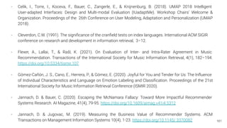 161
- Celik, I., Torre, I., Koceva, F., Bauer, C., Zangerle, E., & Knijnenburg, B. (2018). UMAP 2018 Intelligent
User-adapted Interfaces: Design and Multi-modal Evaluation (IUadaptMe). Workshop Chairs’ Welcome &
Organization. Proceedings of the 26th Conference on User Modeling, Adaptation and Personalization (UMAP
2018).
- Cleverdon, C.W. (1991). The signiﬁcance of the cranﬁeld tests on index languages. International ACM SIGIR
conference on research and development in information retrieval, 3–12.
- Flexer, A., Lallai, T., & Rašl, K. (2021). On Evaluation of Inter- and Intra-Rater Agreement in Music
Recommendation. Transactions of the International Society for Music Information Retrieval, 4(1), 182–194.
https://doi.org/10.5334/tismir.107
- Gómez-Cañón, J. S., Cano, E., Herrera, P., & Gómez, E. (2020). Joyful for You and Tender for Us: The Inﬂuence
of Individual Characteristics and Language on Emotion Labeling and Classiﬁcation. Proceedings of the 21st
International Society for Music Information Retrieval Conference (ISMIR 2020).
- Jannach, D. & Bauer, C. (2020). Escaping the McNamara Fallacy: Toward More Impactful Recommender
Systems Research. AI Magazine, 41(4), 79-95. https://doi.org/10.1609/aimag.v41i4.5312
- Jannach, D. & Jugovac, M. (2019). Measuring the Business Value of Recommender Systems. ACM
Transactions on Management Information Systems 10(4), 1-23. https://doi.org/10.1145/ 3370082
 