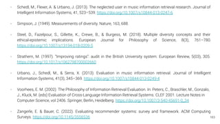 163
- Schedl, M., Flexer, A. & Urbano, J. (2013). The neglected user in music information retrieval research. Journal of
Intelligent Information Systems, 41, 523–539. https://doi.org/10.1007/s10844-013-0247-6
- Simpson, J. (1949). Measurements of diversity. Nature, 163, 688.
- Steel, D., Fazelpour, S., Gillette, K., Crewe, B., & Burgess, M. (2018). Multiple diversity concepts and their
ethical-epistemic implications. European Journal for Philosophy of Science, 8(3), 761–780.
https://doi.org/10.1007/s13194-018-0209-5
- Strathern, M. (1997). “Improving ratings”: audit in the British University system. European Review, 5(03), 305.
https://doi.org/10.1017/s1062798700002660
- Urbano, J., Schedl, M., & Serra, X. (2013). Evaluation in music information retrieval. Journal of Intelligent
Information Systems, 41(3), 345–369. https://doi.org/10.1007/s10844-013-0249-4
- Voorhees, E. M. (2002). The Philosophy of Information Retrieval Evaluation. In: Peters, C., Braschler, M., Gonzalo,
J., Kluck, M. (eds) Evaluation of Cross-Language Information Retrieval Systems. CLEF 2001. Lecture Notes in
Computer Science, vol 2406. Springer, Berlin, Heidelberg. https://doi.org/10.1007/3-540-45691-0_34
- Zangerle, E. & Bauer, C. (2022). Evaluating recommender systems: survey and framework. ACM Computing
Surveys. https://doi.org/10.1145/3556536
 