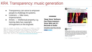 ● Transparency can serve to empower
people to challenge AI systems.
● Listeners → fake news,
impersonation.
● Artists → intellectual property, e.g.
training data has copyright,
infringement on the engineer.
Gómez, E., Blaauw, M., Bonada, J., Chandna, P., & Cuesta, H. (2018).
Deep learning for singing processing: Achievements, challenges and
impact on singers and listeners. arXiv preprint arXiv:1807.03046.
Sturm B., Iglesias M, Ben-Tal O, Miron M, Gómez E. Artificial
Intelligence and Music: Open Questions of Copyright Law and Engineering
Praxis. Arts. 2019; 8(3):115.https://doi.org/10.3390/arts8030115
KR4. Transparency: music generation
 