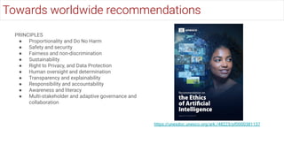 PRINCIPLES
● Proportionality and Do No Harm
● Safety and security
● Fairness and non-discrimination
● Sustainability
● Right to Privacy, and Data Protection
● Human oversight and determination
● Transparency and explainability
● Responsibility and accountability
● Awareness and literacy
● Multi-stakeholder and adaptive governance and
collaboration
https://unesdoc.unesco.org/ark:/48223/pf0000381137
Towards worldwide recommendations
 