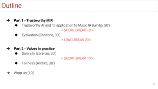 Outline
3
➔ Part 1 - Trustworthy MIR
◆ Trustworthy AI and its application to Music IR (Emilia, 30’)
< SHORT BREAK 10’>
◆ Evaluation (Christine, 30’)
< LONG BREAK 20’>
➔ Part 2 - Values in practice
◆ Diversity (Lorenzo, 30’)
< SHORT BREAK 10’>
◆ Fairness (Andrés, 30’)
➔ Wrap up (10’)
 