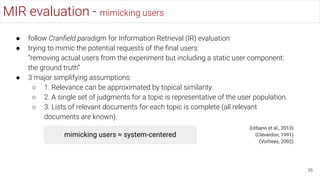 MIR evaluation - mimicking users
35
● follow Cranﬁeld paradigm for Information Retrieval (IR) evaluation
● trying to mimic the potential requests of the ﬁnal users:
“removing actual users from the experiment but including a static user component:
the ground truth”
● 3 major simplifying assumptions:
○ 1. Relevance can be approximated by topical similarity.
○ 2. A single set of judgments for a topic is representative of the user population.
○ 3. Lists of relevant documents for each topic is complete (all relevant
documents are known).
(Urbano et al., 2013)
(Cleverdon, 1991)
(Vorhees, 2002)
mimicking users ≈ system-centered
 