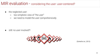 MIR evaluation - considering the user: user-centered?
36
● the neglected user:
○ too simplistic view of “the user”
○ we need to model the user comprehensively
● still: no user involved?!
(Schedl et al., 2013)
 