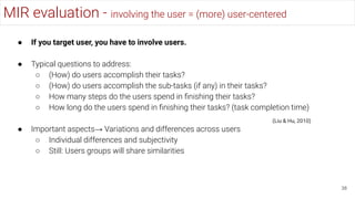 MIR evaluation - involving the user = (more) user-centered
38
● If you target user, you have to involve users.
● Typical questions to address:
○ (How) do users accomplish their tasks?
○ (How) do users accomplish the sub-tasks (if any) in their tasks?
○ How many steps do the users spend in ﬁnishing their tasks?
○ How long do the users spend in ﬁnishing their tasks? (task completion time)
● Important aspects→ Variations and differences across users
○ Individual differences and subjectivity
○ Still: Users groups will share similarities
(Liu & Hu, 2010)
 