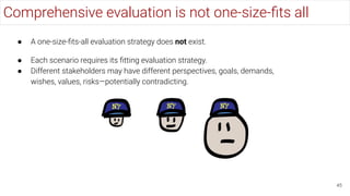 Comprehensive evaluation is not one-size-ﬁts all
45
● A one-size-ﬁts-all evaluation strategy does not exist.
● Each scenario requires its ﬁtting evaluation strategy.
● Different stakeholders may have different perspectives, goals, demands,
wishes, values, risks—potentially contradicting.
 