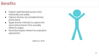 Beneﬁts
48
● Explore sophisticated issues more
holistically and widely
● Capture diverse, but complementary
phenomena
● Apply diverse methods to capture the
same phenomenon from possibly
different angles
● Neutralize biases inherent to evaluation
approaches
(Celik et al., 2018)
 