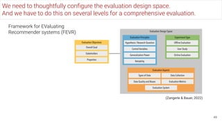 We need to thoughtfully conﬁgure the evaluation design space.
And we have to do this on several levels for a comprehensive evaluation.
49
(Zangerle & Bauer, 2022)
Framework for EValuating
Recommender systems (FEVR)
 