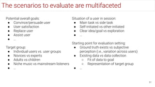 The scenarios to evaluate are multifaceted
51
Potential overall goals:
● Convince/persuade user
● User satisfaction
● Replace user
● Assist user
● …
Target group:
● Individual users vs. user groups
● Novices vs experts
● Adults vs children
● Niche music vs mainstream listeners
● …
Situation of a user in session:
● Main task vs side task
● Self-initiated vs other-initiated
● Clear idea/goal vs exploration
● …
Starting point for evaluation setting:
● Ground truth exists vs subjective
perception (i.e., variation across users)
● Existing data vs data collection
○ Fit of data to goal
○ Representation of target group
● …
 