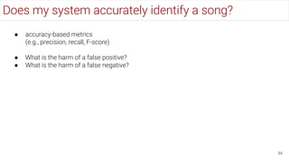Does my system accurately identify a song?
54
● accuracy-based metrics
(e.g., precision, recall, F-score)
● What is the harm of a false positive?
● What is the harm of a false negative?
 