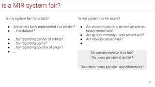 Is a MIR system fair?
57
Is my system fair for artists?
● Are artists fairly represented in a playlist?
● …in a dataset?
● …fair regarding gender of artists?
● …fair regarding genre?
● …fair regarding country of origin?
● …
Is my system fair for users?
● Are world-music fans as well served as
heavy-metal fans?
● Are gender minority users served well?
● Are novices served well?
● …
Do artists perceive it as fair?
Do users perceive it as fair?
Do artists/users perceive any differences?
 